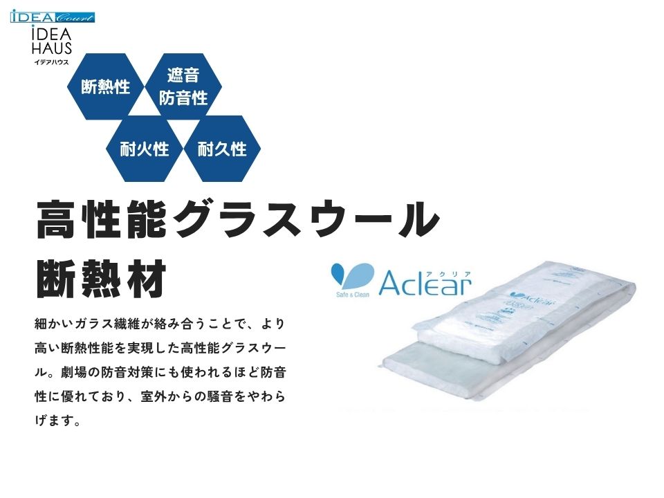 【断熱材】～高性能グラスウール『アクリア』～
優れた断熱性能に加え、健康、安全、環境へも配慮した高性能なグラスウール断熱材です。最先端技術で高い断熱性能を実現し、他の断熱材に比べて低コスト！
不燃材だから火災時も安心。主原料がガラスなので火に強く、燃えにくい材料です！火災時にも延焼や類焼を最小限に抑えられますし、煙や有毒ガスも発生しません。