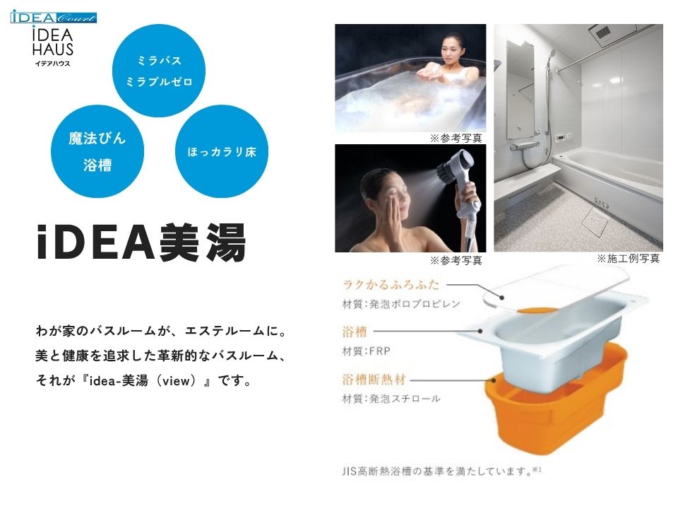 美と健康を追求した革新的なバスルーム、それがiDEA美湯（view）です。
サイエンス社の「ミラバス」＆「ミラブルゼロ」を採用し、0.003ミリの超微細な気泡が、肌のすみずみまでの汚れや毛穴の奥の老廃物などに付着し洗い流します。
また、畳のようなやわらかさの「お掃除ラクラクほっカラリ床」や、断熱材と断熱ふろふたがしっかりと包み込み、保温が持続する「魔法びん浴槽」を採用した、こだわりのバスルームです。
